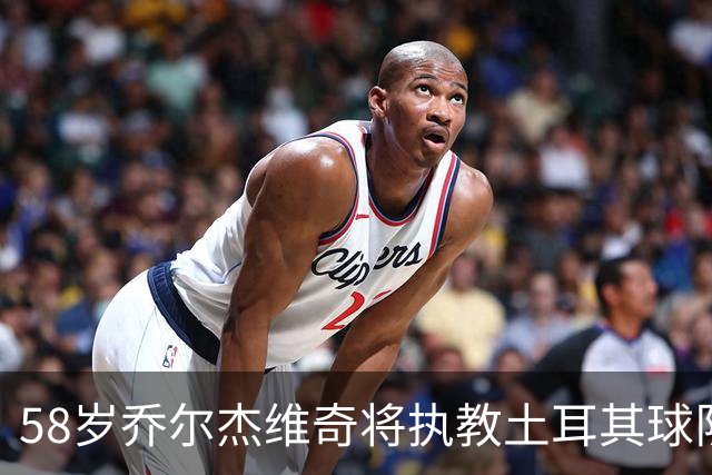 58岁乔尔杰维奇将执教土耳其球队 在中国男篮下课后首度拿起教鞭